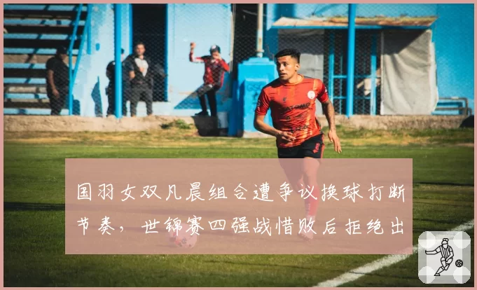 国羽女双凡晨组合遭争议换球打断节奏,世锦赛四强战惜败后拒绝出席发布会