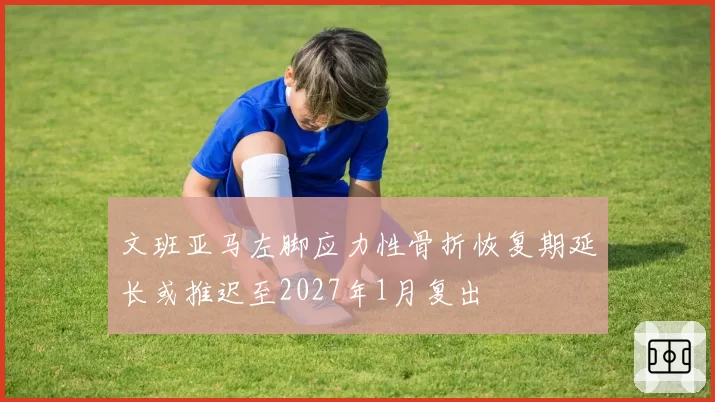 文班亚马左脚应力性骨折恢复期延长或推迟至2027年1月复出
