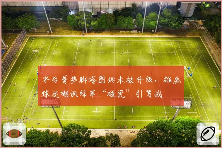 字母哥垫脚塔图姆未被升级，雄鹿球迷嘲讽绿军“碰瓷”引骂战