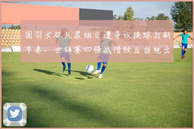 国羽女双凡晨组合遭争议换球打断节奏,世锦赛四强战惜败后拒绝出席发布会