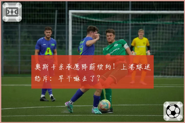 奥斯卡亲承愿降薪续约！上港球迷怒斥：早干嘛去了？