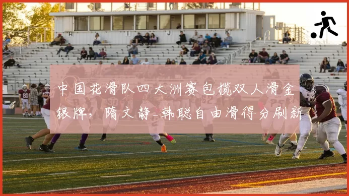 中国花滑队四大洲赛包揽双人滑金银牌，隋文静_韩聪自由滑得分刷新个人纪录