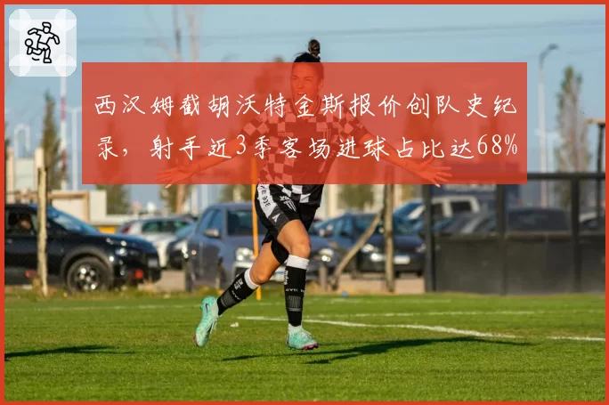 西汉姆截胡沃特金斯报价创队史纪录,射手近3季客场进球占比达68%成离队信号