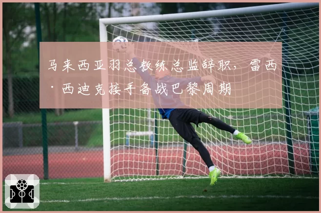 马来西亚羽总教练总监辞职，雷西·西迪克接手备战巴黎周期