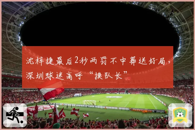 沈梓捷最后2秒两罚不中葬送好局,深圳球迷高呼“换队长”