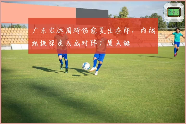 广东宏远周琦伤愈复出在即,内线轮换深度或成对阵广厦关键
