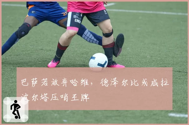 巴萨若放弃哈维,德泽尔比或成拉波尔塔压哨王牌